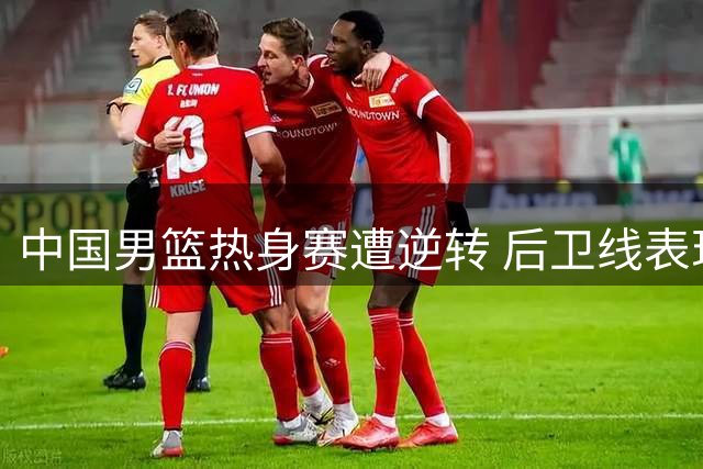 中国男篮热身赛遭逆转 后卫线表现引担忧