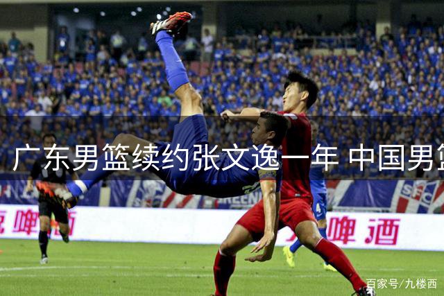 广东男篮续约张文逸一年 中国男篮热身赛暴露诸多问题