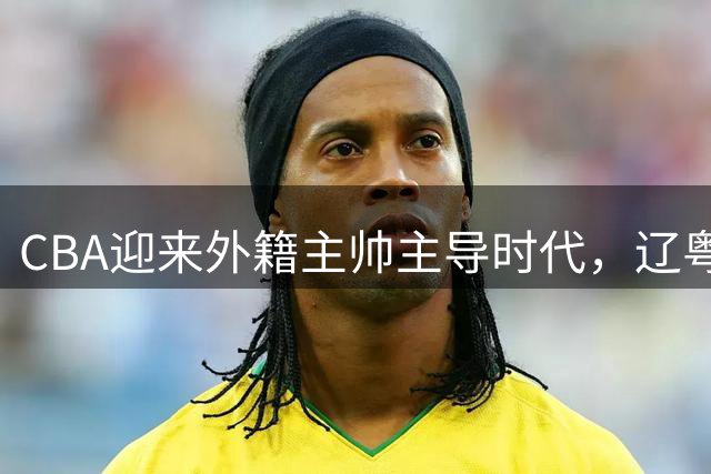 CBA迎来外籍主帅主导时代，辽粤领衔十余队换帅
